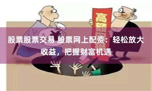 股票股票交易 股票网上配资：轻松放大收益，把握财富机遇