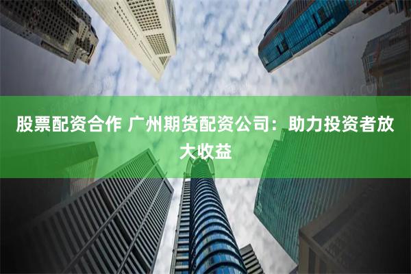 股票配资合作 广州期货配资公司：助力投资者放大收益