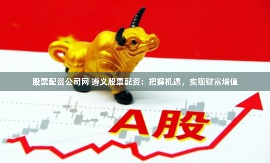 股票配资公司网 遵义股票配资：把握机遇，实现财富增值