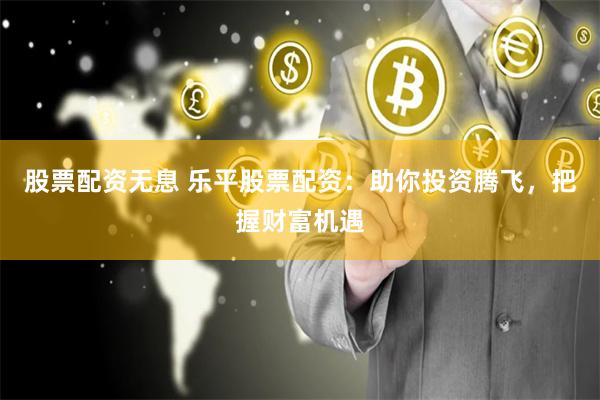 股票配资无息 乐平股票配资：助你投资腾飞，把握财富机遇
