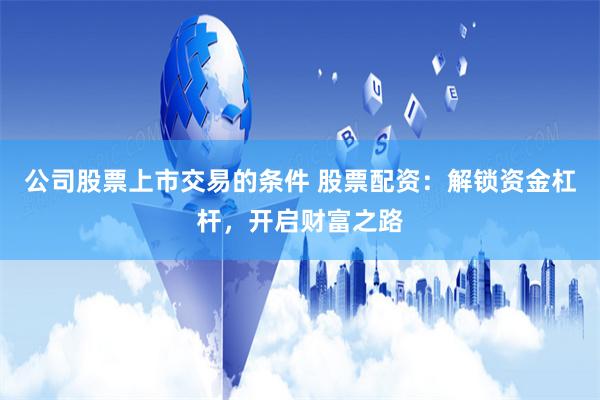 公司股票上市交易的条件 股票配资：解锁资金杠杆，开启财富之路