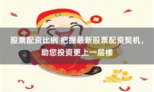 股票配资比例 把握最新股票配资契机，助您投资更上一层楼
