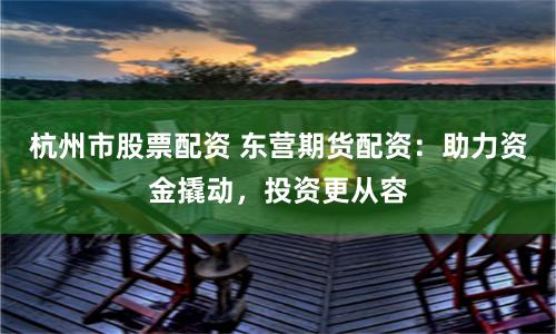 杭州市股票配资 东营期货配资：助力资金撬动，投资更从容