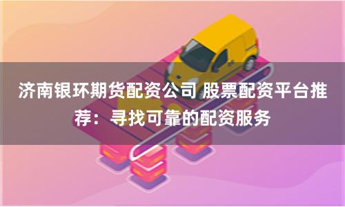 济南银环期货配资公司 股票配资平台推荐：寻找可靠的配资服务