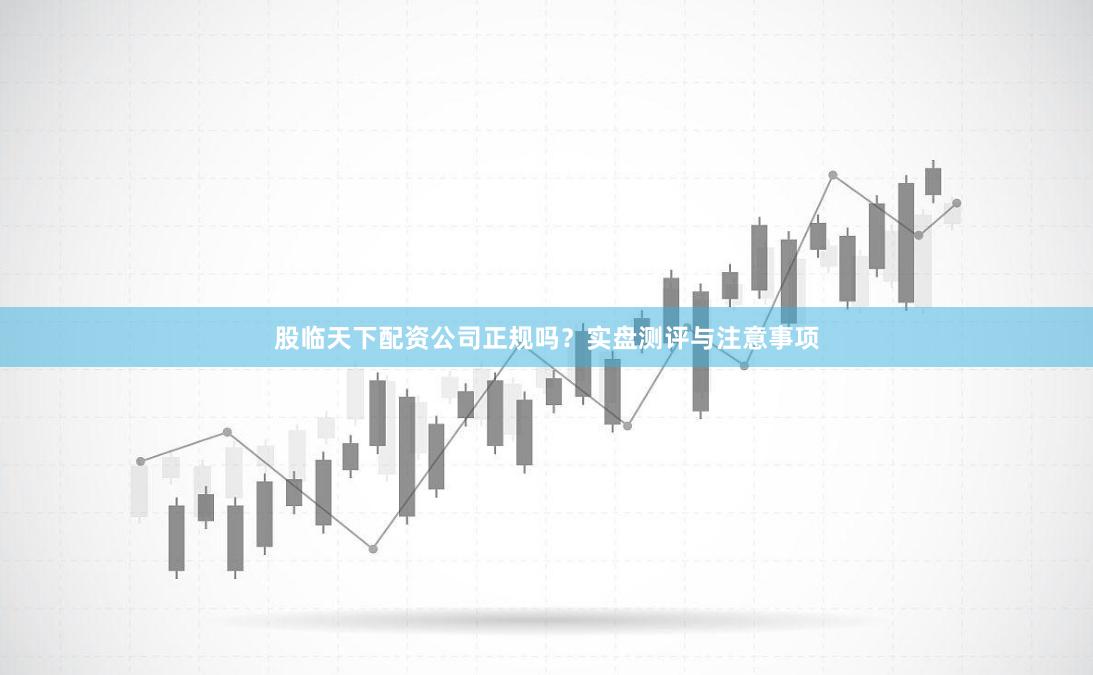 股临天下配资公司正规吗？实盘测评与注意事项